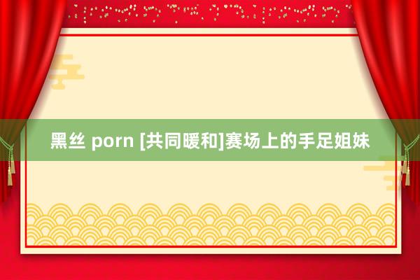 黑丝 porn [共同暖和]赛场上的手足姐妹