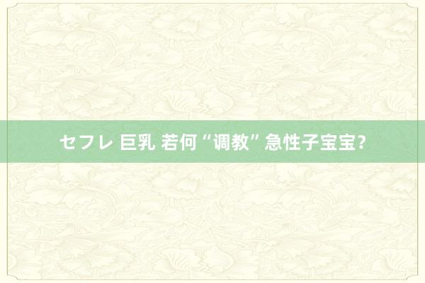 セフレ 巨乳 若何“调教”急性子宝宝？