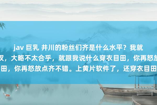 jav 巨乳 井川的粉丝们齐是什么水平？我就说了一句，只穿一个裤衩，大略不太合乎，就跟我说什么穿衣目田，你再怒放点齐不错。上黄片软件了，还穿衣目田，笑死东谈主