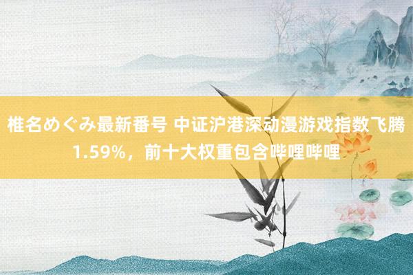 椎名めぐみ最新番号 中证沪港深动漫游戏指数飞腾1.59%，前十大权重包含哔哩哔哩