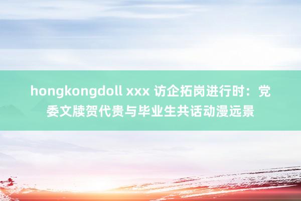 hongkongdoll xxx 访企拓岗进行时：党委文牍贺代贵与毕业生共话动漫远景