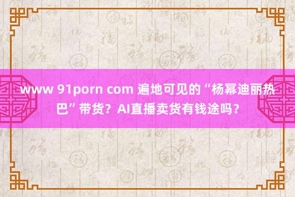 www 91porn com 遍地可见的“杨幂迪丽热巴”带货？AI直播卖货有钱途吗？