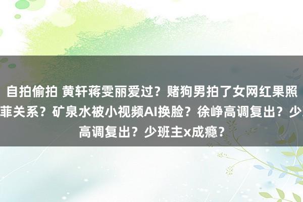 自拍偷拍 黄轩蒋雯丽爱过？赌狗男拍了女网红果照？成龙刘亦菲关系？矿泉水被小视频AI换脸？徐峥高调复出？少班主x成瘾？