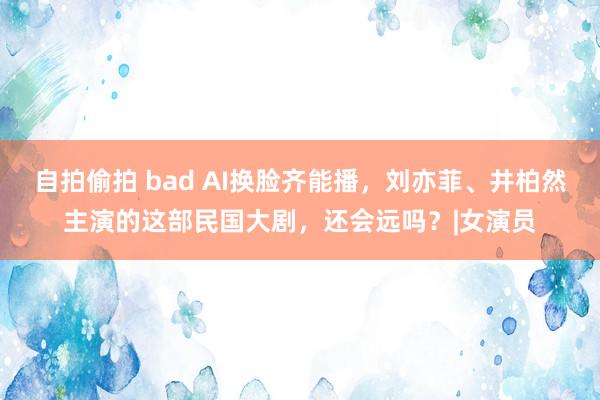 自拍偷拍 bad AI换脸齐能播，刘亦菲、井柏然主演的这部民国大剧，还会远吗？|女演员