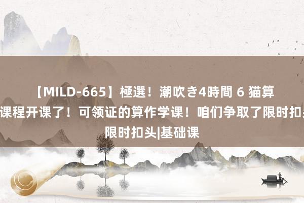 【MILD-665】極選！潮吹き4時間 6 猫算作学系列课程开课了！可领证的算作学课！咱们争取了限时扣头|基础课