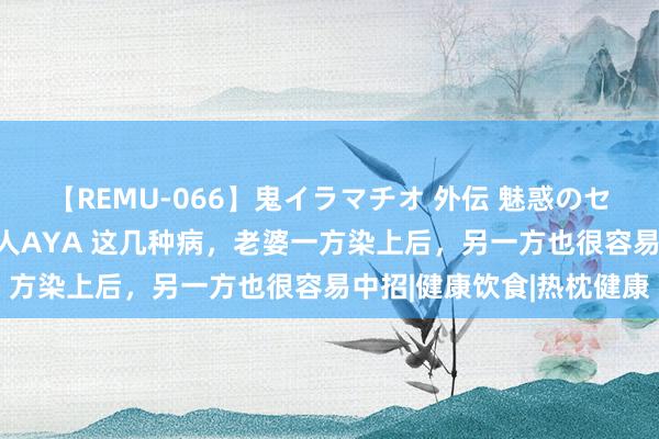 【REMU-066】鬼イラマチオ 外伝 魅惑のセクシーイラマチオ 芸能人AYA 这几种病，老婆一方染上后，另一方也很容易中招|健康饮食|热枕健康