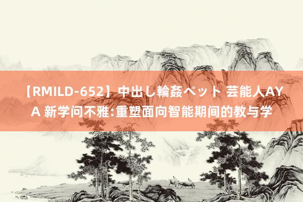 【RMILD-652】中出し輪姦ペット 芸能人AYA 新学问不雅:重塑面向智能期间的教与学