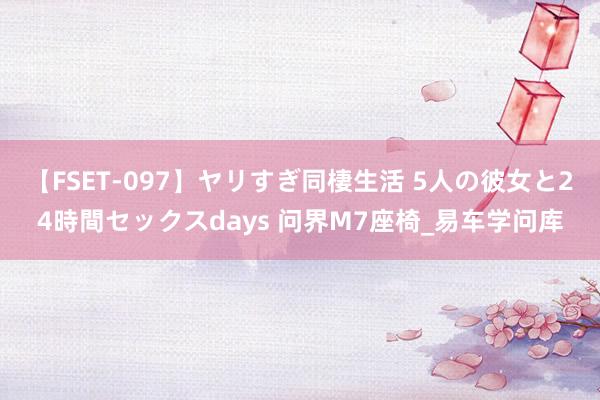 【FSET-097】ヤリすぎ同棲生活 5人の彼女と24時間セックスdays 问界M7座椅_易车学问库