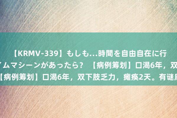 【KRMV-339】もしも…時間を自由自在に行ったり来たりできるタイムマシーンがあったら？ 【病例筹划】口渴6年，双下肢乏力，瘫痪2天。有谜底