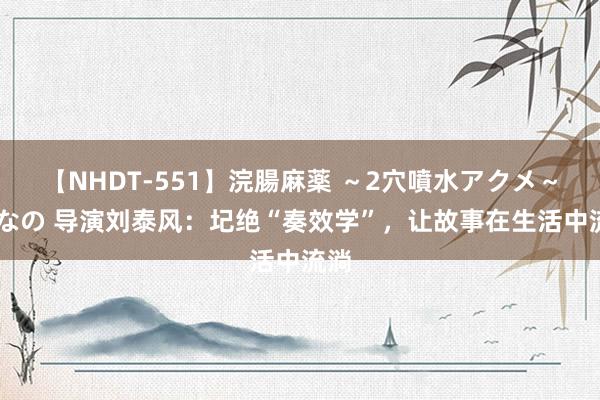 【NHDT-551】浣腸麻薬 ～2穴噴水アクメ～ ひなの 导演刘泰风：圮绝“奏效学”，让故事在生活中流淌