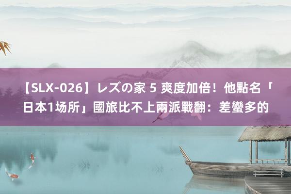 【SLX-026】レズの家 5 爽度加倍！他點名「日本1场所」國旅比不上　兩派戰翻：差蠻多的