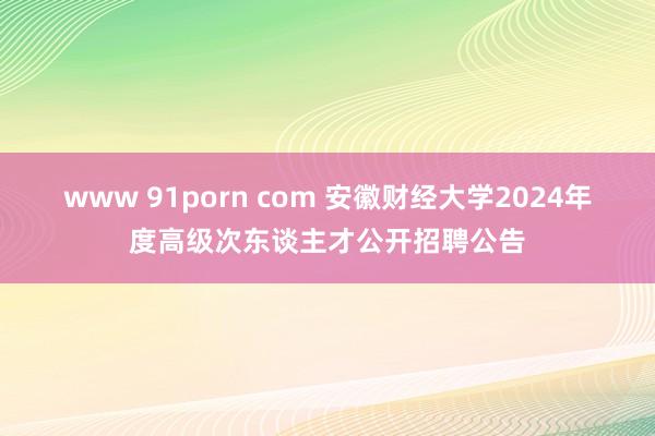 www 91porn com 安徽财经大学2024年度高级次东谈主才公开招聘公告