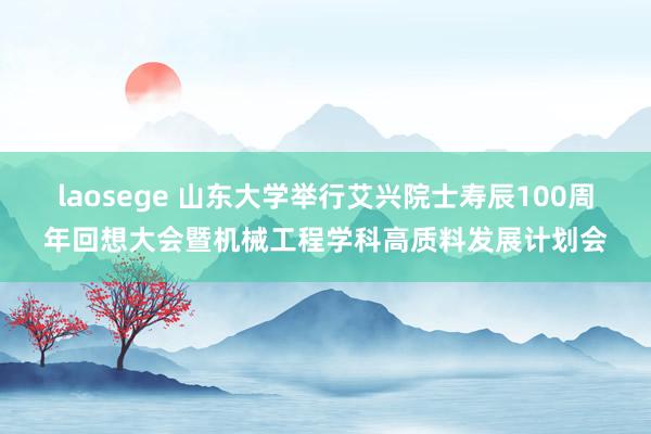 laosege 山东大学举行艾兴院士寿辰100周年回想大会暨机械工程学科高质料发展计划会