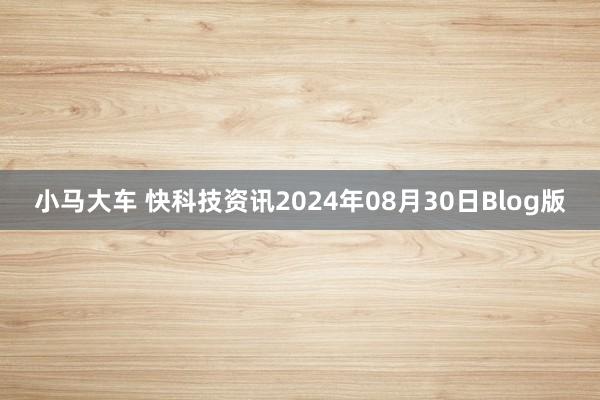 小马大车 快科技资讯2024年08月30日Blog版