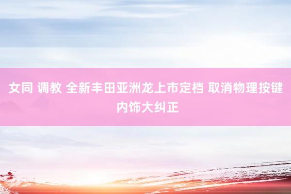 女同 调教 全新丰田亚洲龙上市定档 取消物理按键 内饰大纠正