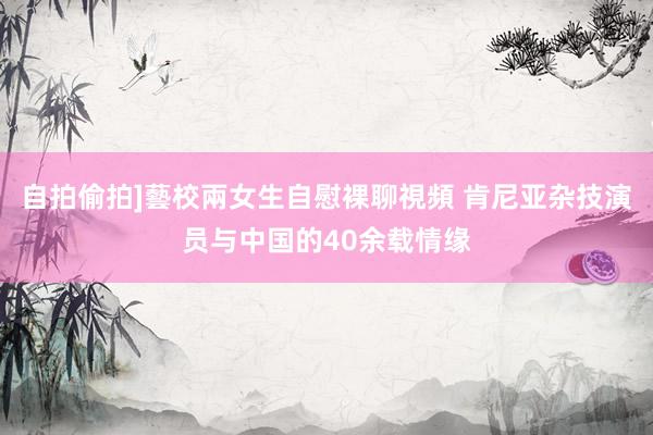 自拍偷拍]藝校兩女生自慰裸聊視頻 肯尼亚杂技演员与中国的40余载情缘