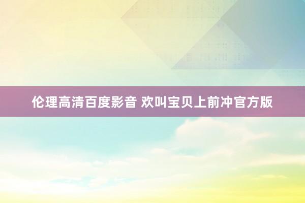 伦理高清百度影音 欢叫宝贝上前冲官方版