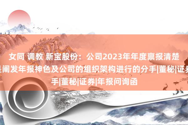 女同 调教 新宝股份：公司2023年年度禀报清楚的职工分类是阐发年报神色及公司的组织架构进行的分手|董秘|证券|年报问询函