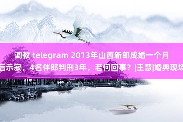 调教 telegram 2013年山西新郎成婚一个月后示寂，4名伴郎判刑3年，若何回事？|王慧|婚典现场