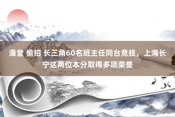 澡堂 偷拍 长三角60名班主任同台竞技，上海长宁这两位本分取得多项荣誉