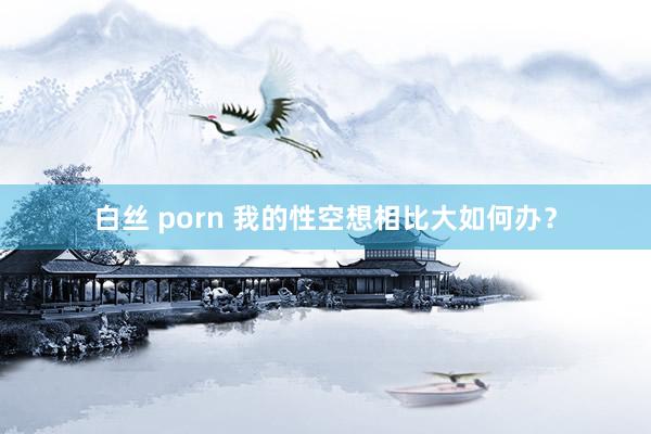 白丝 porn 我的性空想相比大如何办？