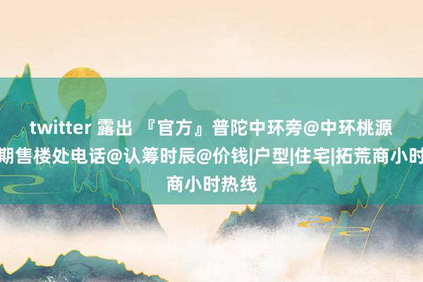 twitter 露出 『官方』普陀中环旁@中环桃源里二期售楼处电话@认筹时辰@价钱|户型|住宅|拓荒商小时热线