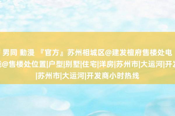 男同 動漫 『官方』苏州相城区@建发檀府售楼处电话@认筹技能@售楼处位置|户型|别墅|住宅|洋房|苏州市|大运河|开发商小时热线