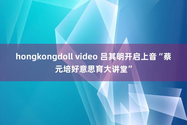 hongkongdoll video 吕其明开启上音“蔡元培好意思育大讲堂”