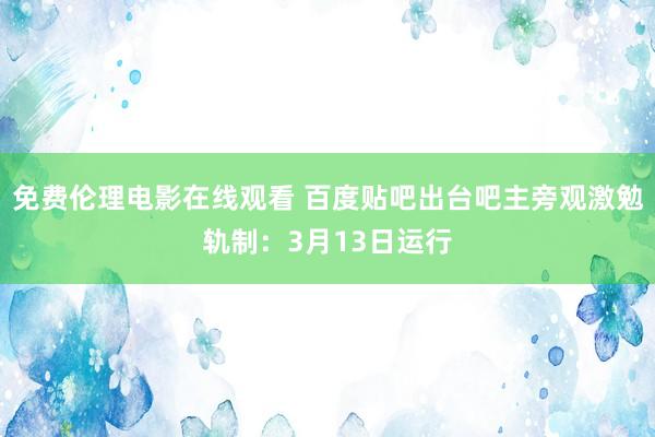 免费伦理电影在线观看 百度贴吧出台吧主旁观激勉轨制：3月13日运行