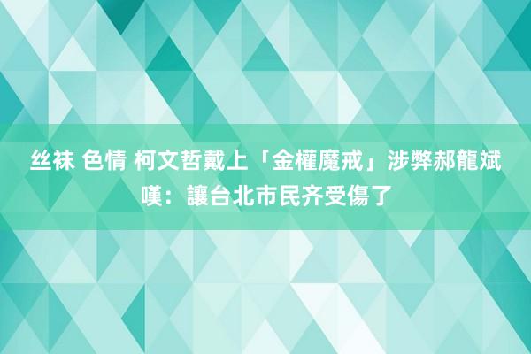 丝袜 色情 柯文哲戴上「金權魔戒」涉弊　郝龍斌嘆：讓台北市民齐受傷了