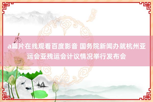 a篇片在线观看百度影音 国务院新闻办就杭州亚运会亚残运会计议情况举行发布会