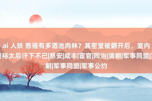 ai 人妖 慈禧有多酒池肉林？其密室被翻开后，室内时势让隆裕太后汗下不已|慈安|咸丰|宦官|同治|清朝|军事同盟|军事公约