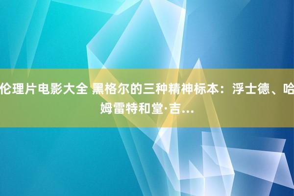 伦理片电影大全 黑格尔的三种精神标本：浮士德、哈姆雷特和堂·吉...