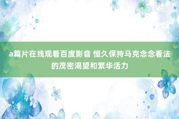 a篇片在线观看百度影音 恒久保持马克念念看法的茂密渴望和繁华活力