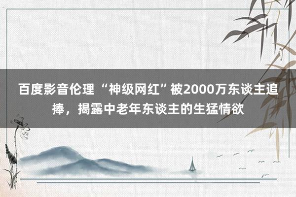 百度影音伦理 “神级网红”被2000万东谈主追捧，揭露中老年东谈主的生猛情欲