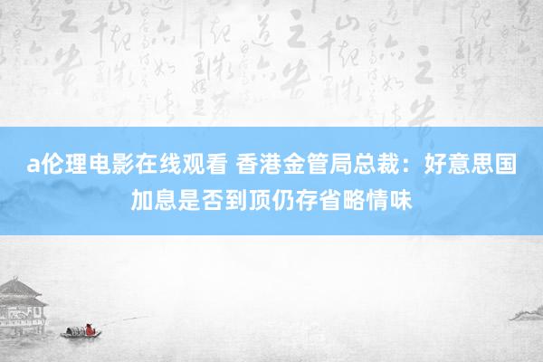 a伦理电影在线观看 香港金管局总裁：好意思国加息是否到顶仍存省略情味