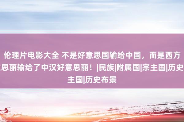 伦理片电影大全 不是好意思国输给中国，而是西方好意思丽输给了中汉好意思丽！|民族|附属国|宗主国|历史布景