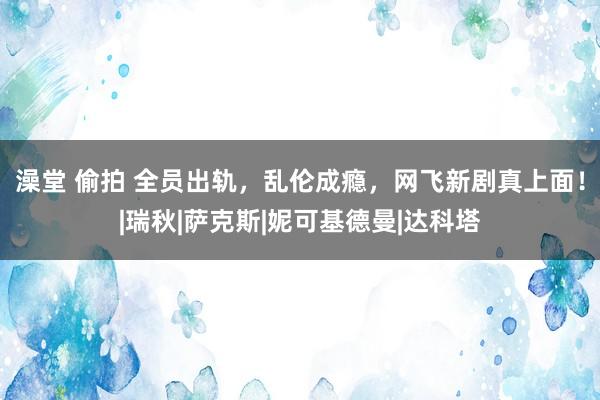 澡堂 偷拍 全员出轨，乱伦成瘾，网飞新剧真上面！|瑞秋|萨克斯|妮可基德曼|达科塔