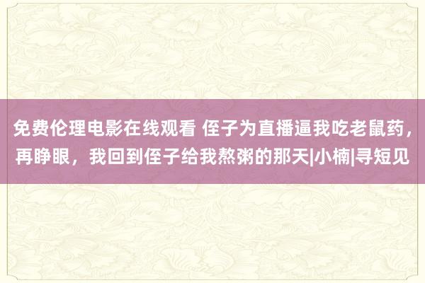 免费伦理电影在线观看 侄子为直播逼我吃老鼠药，再睁眼，我回到侄子给我熬粥的那天|小楠|寻短见