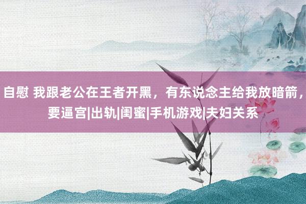 自慰 我跟老公在王者开黑，有东说念主给我放暗箭，要逼宫|出轨|闺蜜|手机游戏|夫妇关系