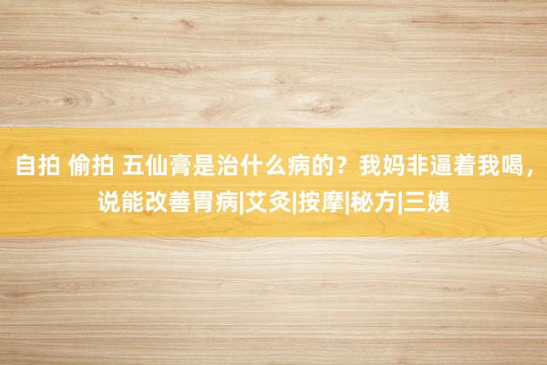 自拍 偷拍 五仙膏是治什么病的？我妈非逼着我喝，说能改善胃病|艾灸|按摩|秘方|三姨