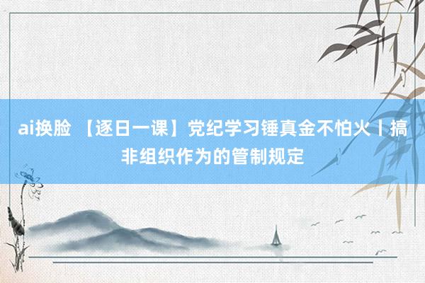 ai换脸 【逐日一课】党纪学习锤真金不怕火丨搞非组织作为的管制规定