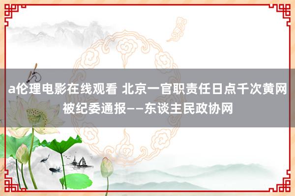 a伦理电影在线观看 北京一官职责任日点千次黄网被纪委通报——东谈主民政协网