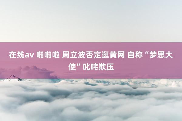 在线av 啪啪啦 周立波否定逛黄网 自称“梦思大使”叱咤欺压