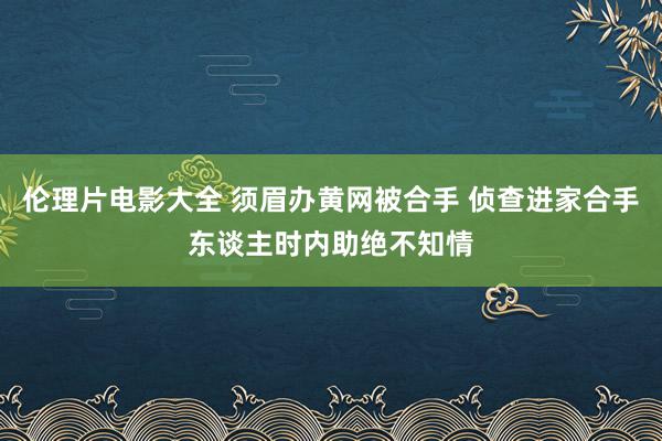 伦理片电影大全 须眉办黄网被合手 侦查进家合手东谈主时内助绝不知情