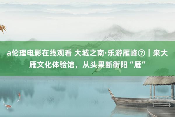 a伦理电影在线观看 大城之南·乐游雁峰⑦｜来大雁文化体验馆，从头果断衡阳“雁”