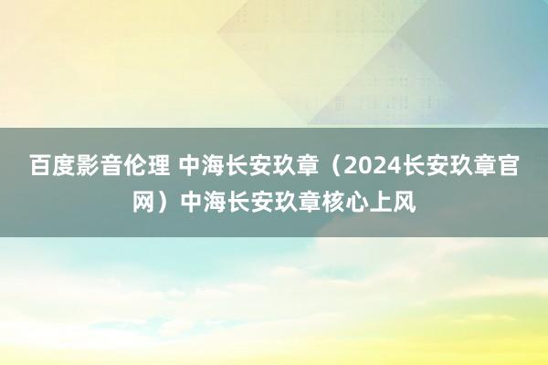 百度影音伦理 中海长安玖章（2024长安玖章官网）中海长安玖章核心上风