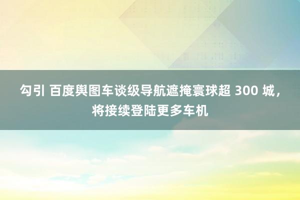 勾引 百度舆图车谈级导航遮掩寰球超 300 城，将接续登陆更多车机