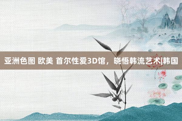 亚洲色图 欧美 首尔性爱3D馆，晓悟韩流艺术|韩国