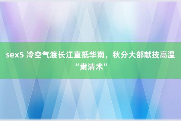 sex5 冷空气渡长江直抵华南，秋分大部献技高温“肃清术”